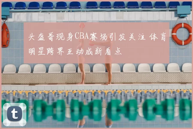 头盔哥现身CBA赛场引发关注 体育明星跨界互动成新看点