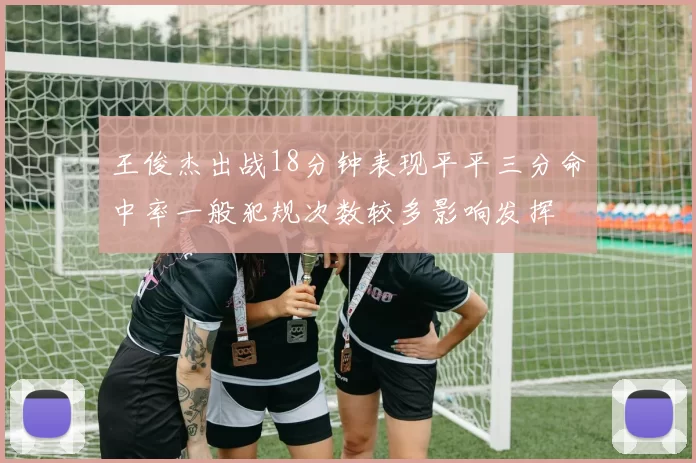 王俊杰出战18分钟表现平平三分命中率一般犯规次数较多影响发挥