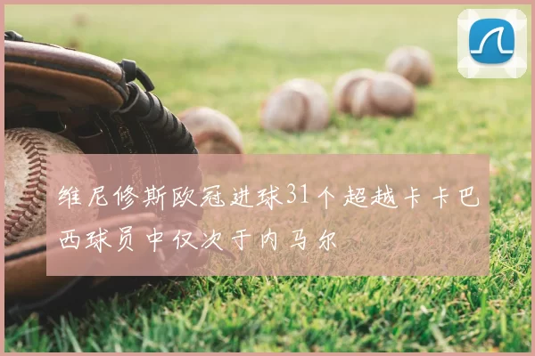 维尼修斯欧冠进球31个超越卡卡巴西球员中仅次于内马尔
