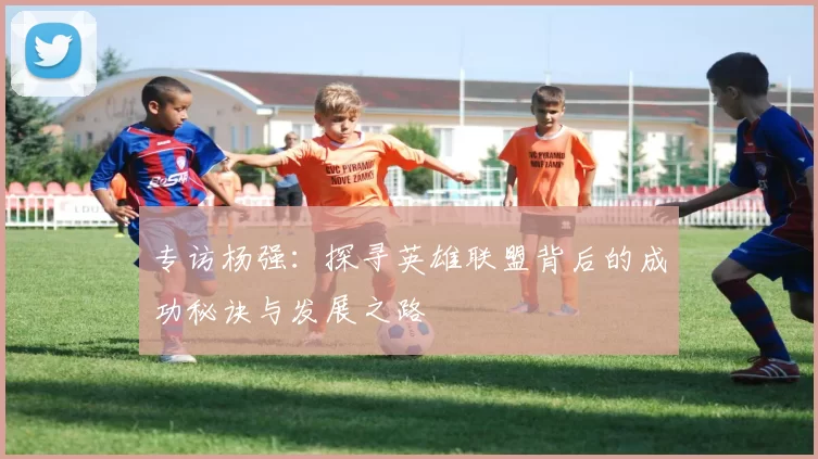 专访杨强:探寻英雄联盟背后的成功秘诀与发展之路