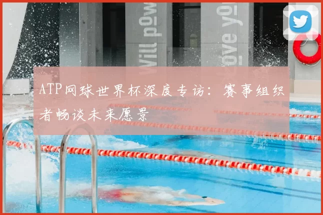 ATP网球世界杯深度专访：赛事组织者畅谈未来愿景