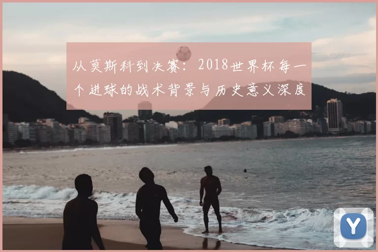 从莫斯科到决赛:2018世界杯每一个进球的战术背景与历史意义深度分析