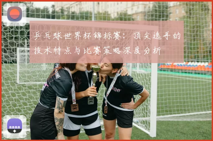 乒乓球世界杯锦标赛：顶尖选手的技术特点与比赛策略深度分析