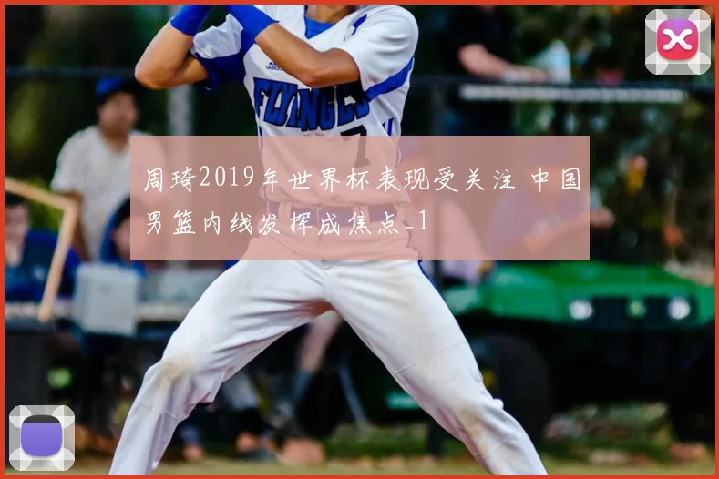 周琦2019年世界杯表现受关注 中国男篮内线发挥成焦点_1