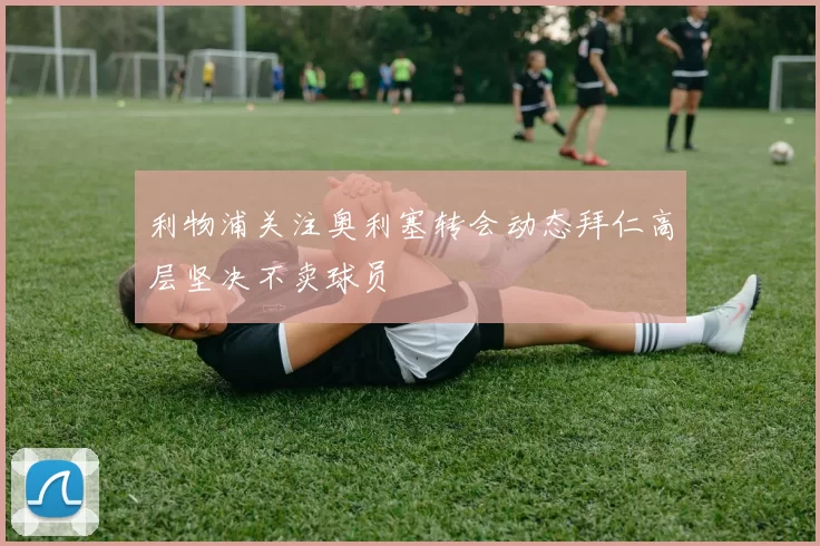 利物浦关注奥利塞转会动态拜仁高层坚决不卖球员