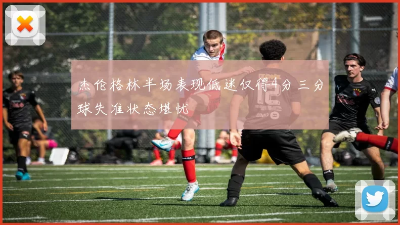 杰伦格林半场表现低迷仅得4分三分球失准状态堪忧