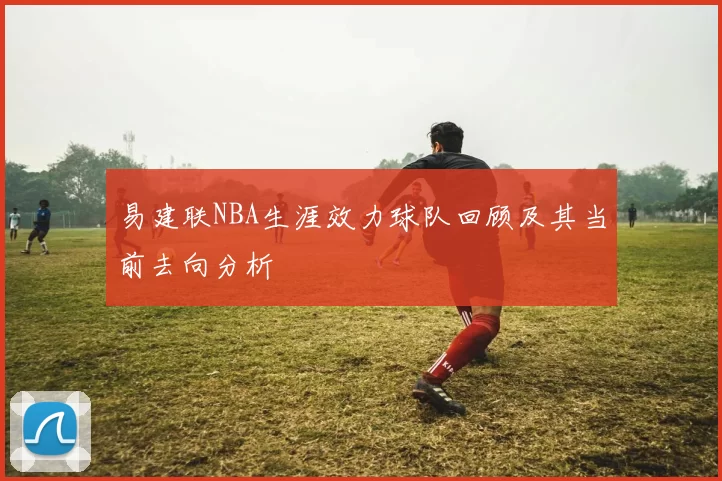 易建联NBA生涯效力球队回顾及其当前去向分析
