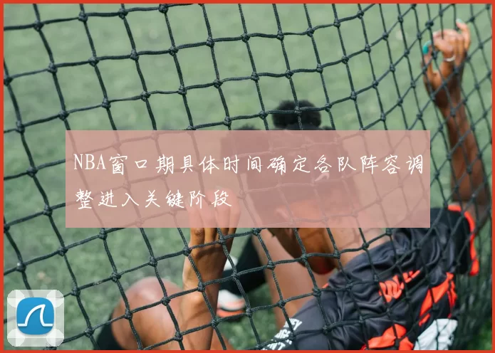NBA窗口期具体时间确定各队阵容调整进入关键阶段