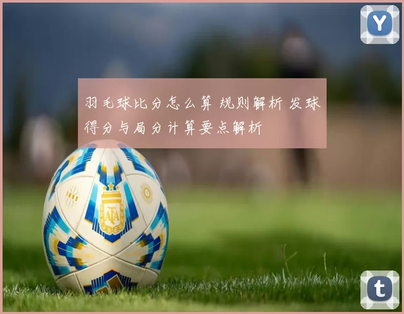 羽毛球比分怎么算 规则解析 发球得分与局分计算要点解析