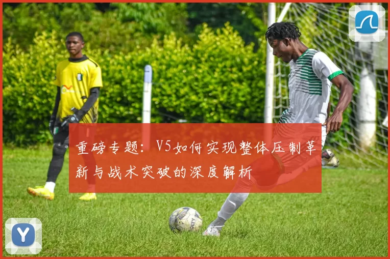 重磅专题:V5如何实现整体压制革新与战术突破的深度解析