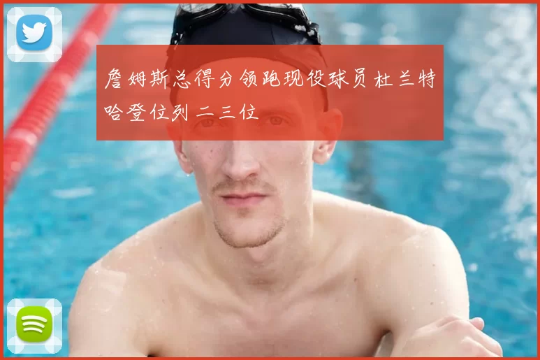 詹姆斯总得分领跑现役球员杜兰特哈登位列二三位