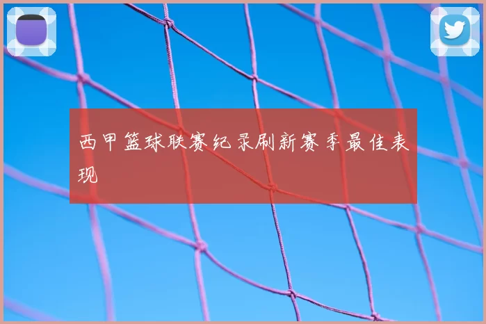 西甲篮球联赛纪录刷新赛季最佳表现