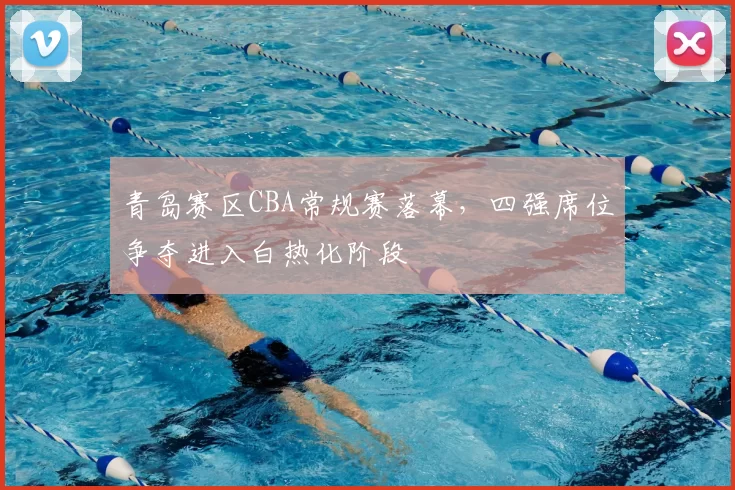 青岛赛区CBA常规赛落幕,四强席位争夺进入白热化阶段