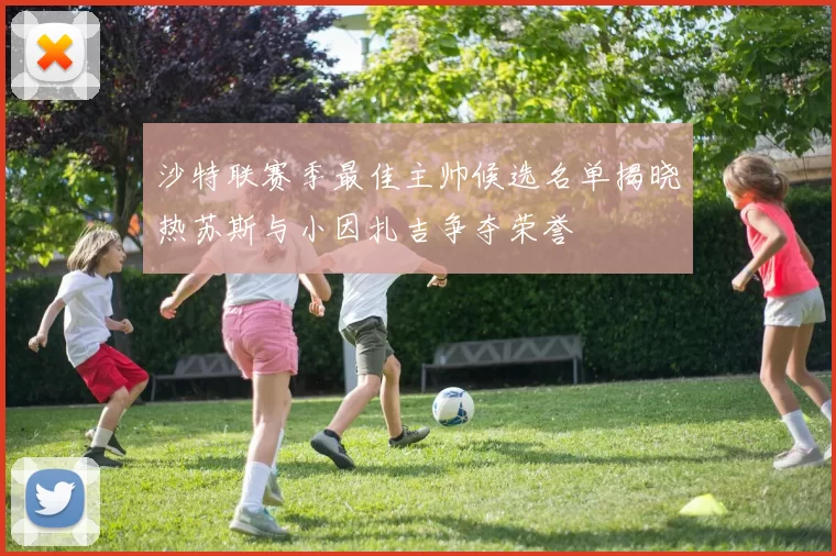 沙特联赛季最佳主帅候选名单揭晓热苏斯与小因扎吉争夺荣誉