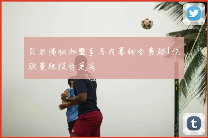 贝尔揭秘加盟皇马内幕转会费超1亿欧曼联报价更高