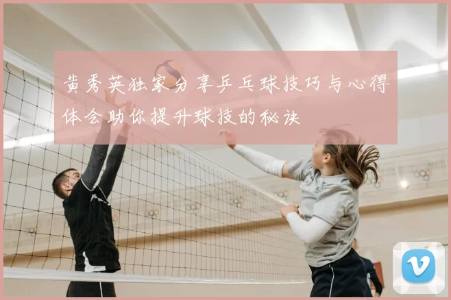 黄秀英独家分享乒乓球技巧与心得体会助你提升球技的秘诀