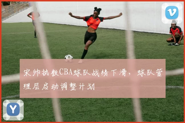 宋帅执教CBA球队战绩下滑，球队管理层启动调整计划