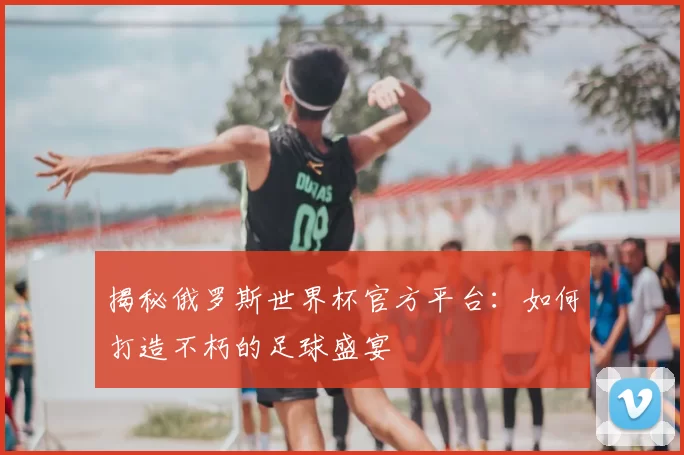 揭秘俄罗斯世界杯官方平台：如何打造不朽的足球盛宴