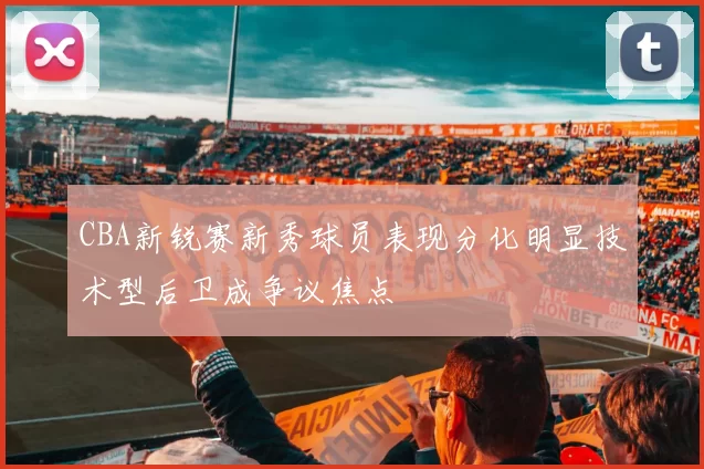 CBA新锐赛新秀球员表现分化明显技术型后卫成争议焦点
