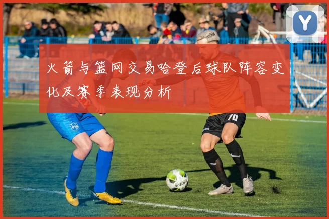 火箭与篮网交易哈登后球队阵容变化及赛季表现分析
