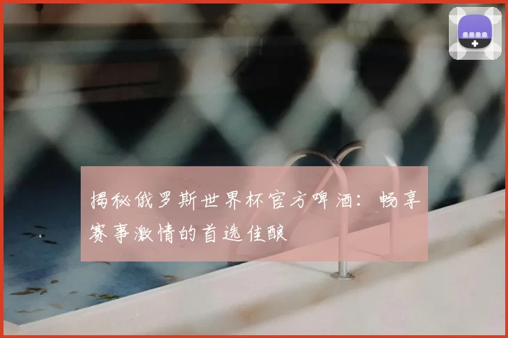 揭秘俄罗斯世界杯官方啤酒:畅享赛事激情的首选佳酿