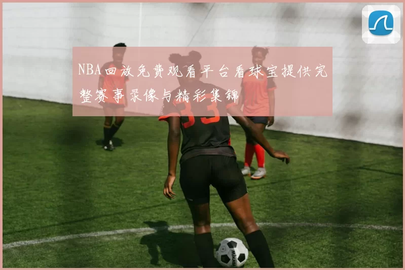 NBA回放免费观看平台看球宝提供完整赛事录像与精彩集锦