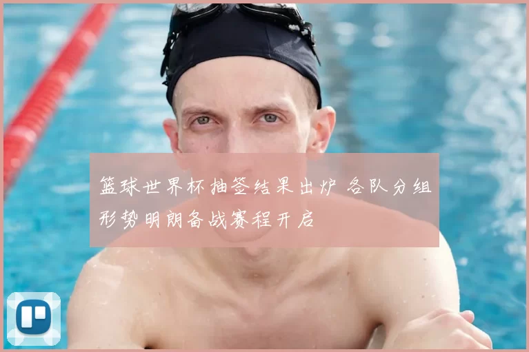 篮球世界杯抽签结果出炉 各队分组形势明朗备战赛程开启