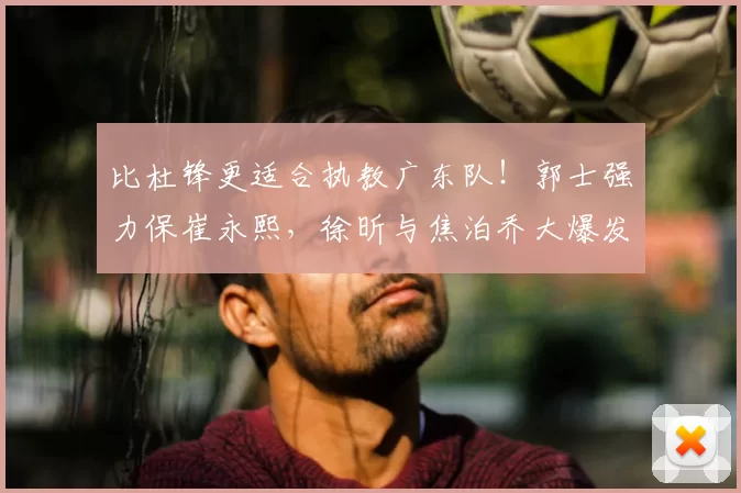 比杜锋更适合执教广东队！郭士强力保崔永熙，徐昕与焦泊乔大爆发