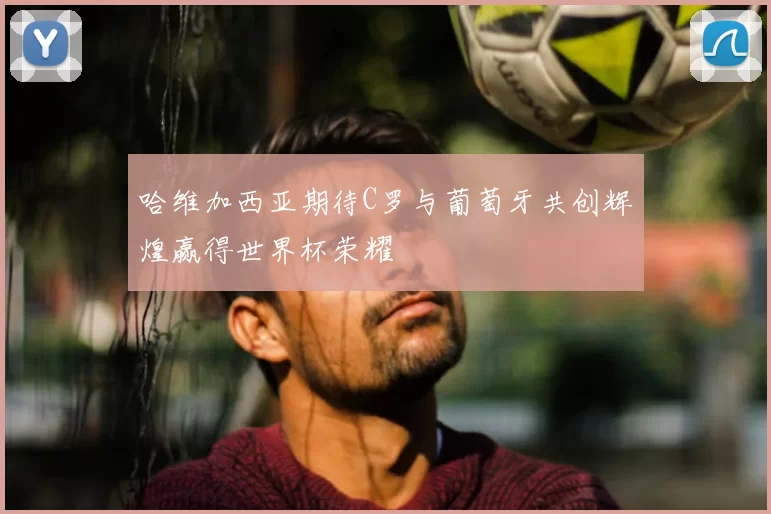 哈维加西亚期待C罗与葡萄牙共创辉煌赢得世界杯荣耀