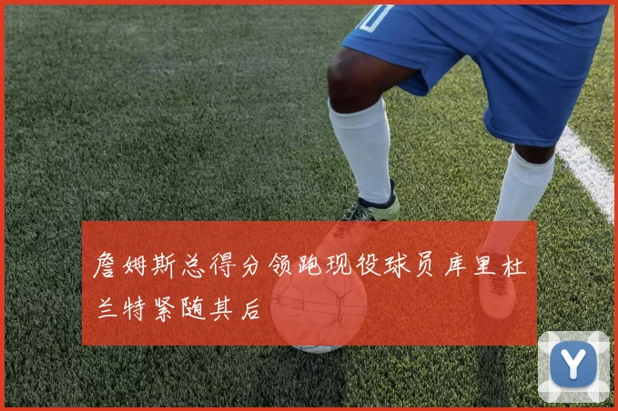 詹姆斯总得分领跑现役球员库里杜兰特紧随其后