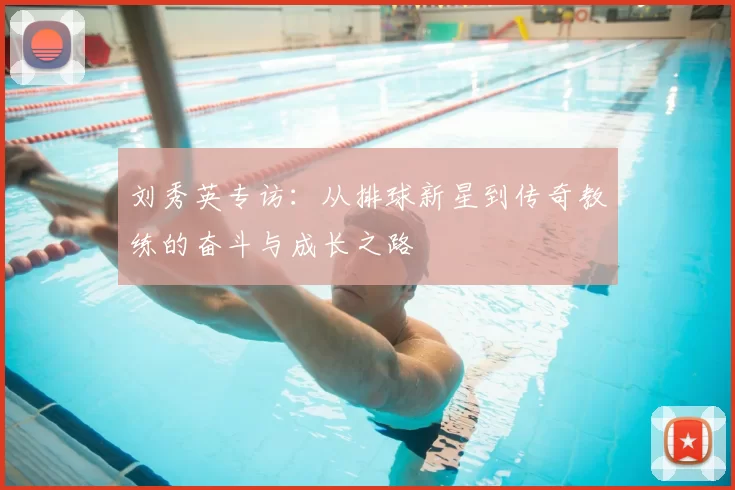 刘秀英专访：从排球新星到传奇教练的奋斗与成长之路