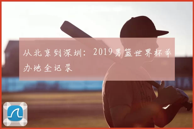 从北京到深圳：2019男篮世界杯举办地全记录