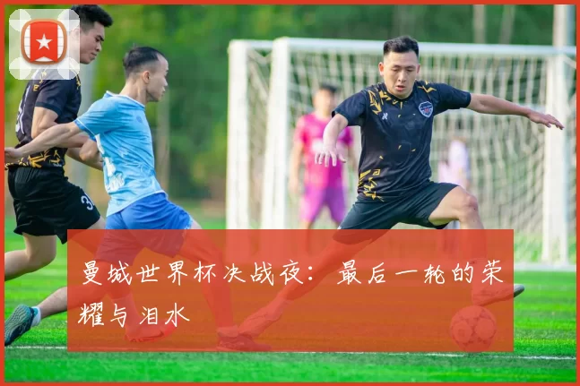 曼城世界杯决战夜:最后一轮的荣耀与泪水