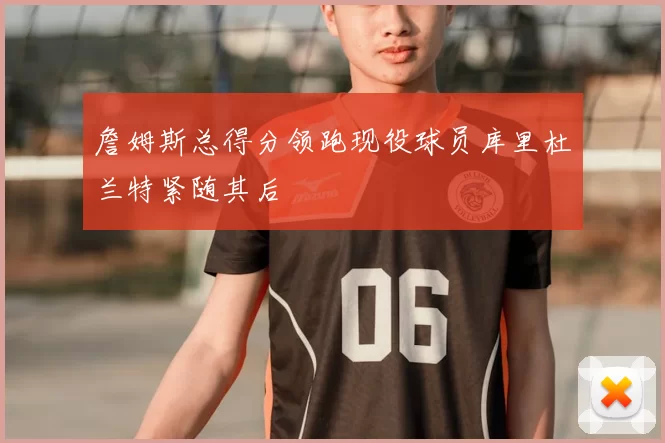詹姆斯总得分领跑现役球员库里杜兰特紧随其后