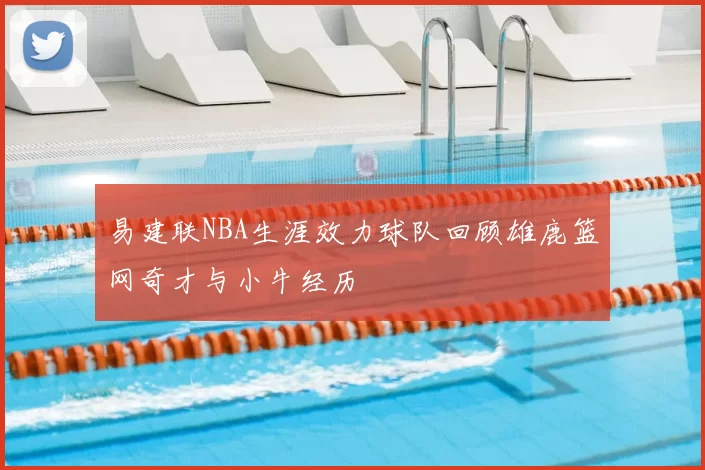 易建联NBA生涯效力球队回顾雄鹿篮网奇才与小牛经历